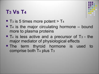 T3 Vs T4
 T3 is 5 times more potent > T4
 T4 is the major circulating hormone – bound
more to plasma proteins
 T4 is less active and a precursor of T3 - the
major mediator of physiological effects
 The term thyroid hormone is used to
comprise both T4 plus T3
 