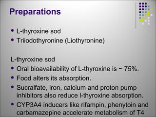 Preparations
 L-thyroxine sod
 Triiodothyronine (Liothyronine)
L-thyroxine sod
 Oral bioavailability of L-thyroxine is ~ 75%.
 Food alters its absorption.
 Sucralfate, iron, calcium and proton pump
inhibitors also reduce l-thyroxine absorption.
 CYP3A4 inducers like rifampin, phenytoin and
carbamazepine accelerate metabolism of T4
 