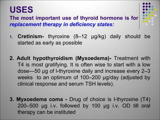 USES
The most important use of thyroid hormone is for
replacement therapy in deficiency states:
1. Cretinism- thyroxine (8–12 μg/kg) daily should be
started as early as possible
2. Adult hypothyroidism (Myxoedema)- Treatment with
T4 is most gratifying. It is often wise to start with a low
dose—50 μg of l-thyroxine daily and increase every 2–3
weeks to an optimum of 100–200 μg/day (adjusted by
clinical response and serum TSH levels).
3. Myxoedema coma - Drug of choice is l-thyroxine (T4)
200–500 μg i.v. followed by 100 μg i.v. OD till oral
therapy can be instituted
 