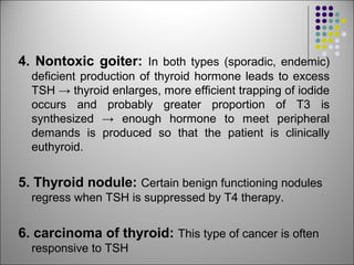4. Nontoxic goiter: In both types (sporadic, endemic)
deficient production of thyroid hormone leads to excess
TSH → thyroid enlarges, more efficient trapping of iodide
occurs and probably greater proportion of T3 is
synthesized → enough hormone to meet peripheral
demands is produced so that the patient is clinically
euthyroid.
5. Thyroid nodule: Certain benign functioning nodules
regress when TSH is suppressed by T4 therapy.
6. carcinoma of thyroid: This type of cancer is often
responsive to TSH
 