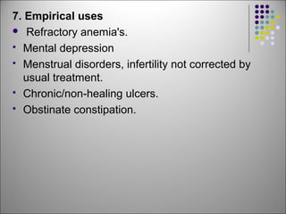 7. Empirical uses
 Refractory anemia's.
 Mental depression
 Menstrual disorders, infertility not corrected by
usual treatment.
 Chronic/non-healing ulcers.
 Obstinate constipation.
 
