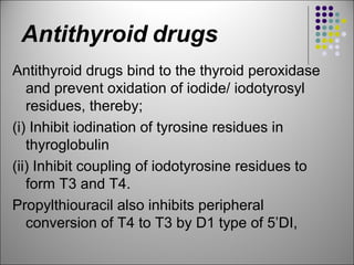 Antithyroid drugs
Antithyroid drugs bind to the thyroid peroxidase
and prevent oxidation of iodide/ iodotyrosyl
residues, thereby;
(i) Inhibit iodination of tyrosine residues in
thyroglobulin
(ii) Inhibit coupling of iodotyrosine residues to
form T3 and T4.
Propylthiouracil also inhibits peripheral
conversion of T4 to T3 by D1 type of 5’DI,
 