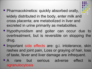  Pharmacokinetics: quickly absorbed orally,
widely distributed in the body, enter milk and
cross placenta; are metabolized in liver and
excreted in urine primarily as metabolites.
 Hypothyroidism and goiter can occur due to
overtreatment, but is reversible on stopping the
drug.
 Important side effects are: g.i. intolerance, skin
rashes and joint pain, Loss or graying of hair, loss
of taste, fever and liver damage are infrequent.
 A rare but serious adverse effect is
agranulocytosis
 