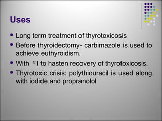 Uses
 Long term treatment of thyrotoxicosis
 Before thyroidectomy- carbimazole is used to
achieve euthyroidism.
 With 131
I to hasten recovery of thyrotoxicosis.
 Thyrotoxic crisis: polythiouracil is used along
with iodide and propranolol
 