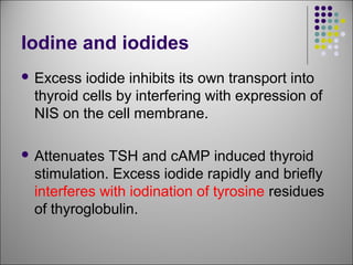Iodine and iodides
 Excess iodide inhibits its own transport into
thyroid cells by interfering with expression of
NIS on the cell membrane.
 Attenuates TSH and cAMP induced thyroid
stimulation. Excess iodide rapidly and briefly
interferes with iodination of tyrosine residues
of thyroglobulin.
 