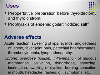 Uses
 Preopertative preparation before thyroidectomy
and thyroid strom.
 Prophylaxis of endemic goiter: “iodized salt’’
Adverse effects
Acute reaction: sweeling of lips, eyelids, angioedema
of larynx, fever joint pain, petechial haemorrhages,
thrombocytopenia, lymphadenopathy.
Chronic overdose (iodism) Inflammation of mucous
membranes, salivation, rhinorrhoea, sneezing,
lacrimation, swelling of eyelids, burning sensation
in mouth, headache, rashes, g.i. symptoms, etc.
 