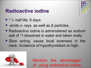 Radioactive iodine
 131
I- half life: 8 days
 emits x- rays as well as β particles.
 Radioactive iodine is administered as sodium
salt of 131
I dissolved in water and taken orally.
 Slow acting, cause local soreness in the
neck. Incidence of hypothyroidism is high.

Mention the advantages
of using radioactive iodine.
 
