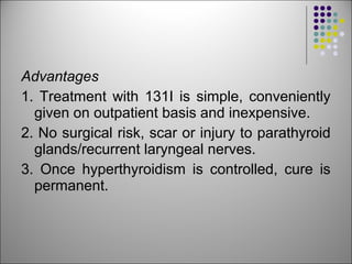 Advantages
1. Treatment with 131I is simple, conveniently
given on outpatient basis and inexpensive.
2. No surgical risk, scar or injury to parathyroid
glands/recurrent laryngeal nerves.
3. Once hyperthyroidism is controlled, cure is
permanent.
 