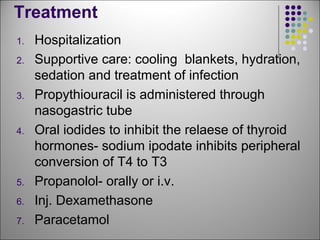 Treatment
1. Hospitalization
2. Supportive care: cooling blankets, hydration,
sedation and treatment of infection
3. Propythiouracil is administered through
nasogastric tube
4. Oral iodides to inhibit the relaese of thyroid
hormones- sodium ipodate inhibits peripheral
conversion of T4 to T3
5. Propanolol- orally or i.v.
6. Inj. Dexamethasone
7. Paracetamol
 