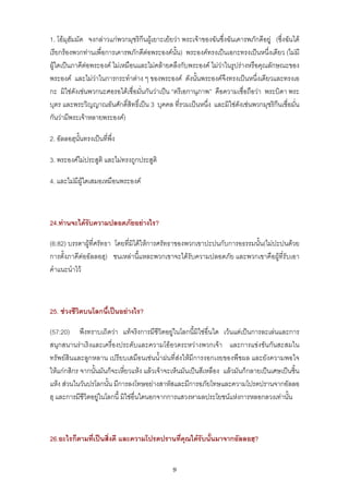 1. โอมุฮัมมัด จงกลาวแกพวกมุชริกีนผูเยาะเยยวา พระเจาของฉันซึ่งฉันเคารพภักดีอยู (ซึ่งฉันได
เรียกรองพวกทานเพื่อการเคารพภักดีตอพระองคน้ัน) พระองคทรงเปนเอกะทรงเปนหนึ่งเดียว (ไมมี
ผูใดเปนภาคีตอพระองค ไมเหมือนและไมคลายคลึงกับพระองค ไมวาในรูปรางหรือคุณลักษณะของ
พระองค และไมวาในการกระทําตาง ๆ ของพระองค ดังนั้นพระองคจึงทรงเปนหนึ่งเดียวและทรงเอ
กะ มิใชดังเชนพวกนะศอรอไดเชื่อมั่นกันวาเปน “ตรีเอกานุภาพ” คือความเชื่อถือวา พระบิดา พระ
บุตร และพระวิญญาณอันศักดิ์สิทธิ์เปน 3 บุคคล ที่รวมเปนหนึ่ง และมิใชดังเชนพวกมุชริกีนเชื่อมั่น
กันวามีพระเจาหลายพระองค)

2. อัลลอฮฺนั้นทรงเปนที่พึ่ง

3. พระองคไมประสูติ และไมทรงถูกประสูติ

4. และไมมีผใดเสมอเหมือนพระองค
             ู



24.ทานจะไดรบความปลอดภัยอยางไร?
             ั

(6:82) บรรดาผูที่ศรัทธา โดยที่มิไดใหการศรัทธาของพวกเขาปะปนกับการอธรรมนั้น(ไมปะปนดวย
การตั้งภาคีตออัลลอฮฺ) ชนเหลานี้แหละพวกเขาจะไดรับความปลอดภัย และพวกเขาคือผูที่รับเอา
คําแนะนําไว



25. ชวงชีวิตบนโลกนี้เปนอยางไร?

(57:20) พึงทราบเถิดวา แทจริงการมีชีวิตอยูในโลกนี้มิใชอื่นใด เวนแตเปนการละเลนและการ
สนุกสนานราเริงและเครื่องประดับและความโออวดระหวางพวกเจา และการแขงขันกันสะสมใน
ทรัพยสินและลูกหลาน เปรียบเสมือนเชนน้ําฝนที่สงใหมีการงอกเงยของพืชผล และยังความพอใจ
ใหแกกสิกร จากนั้นมันก็จะเหี่ยวแหง แลวเจาจะเห็นมันเปนสีเหลือง แลวมันก็กลายเปนเศษเปนชิ้น
แหง สวนในวันปรโลกนั้น มีการลงโทษอยางสาหัสและมีการอภัยโทษและความโปรดปรานจากอัลลอ
ฮฺ และการมีชีวิตอยูในโลกนี้ มิใชอื่นใดนอกจากการแสวงหาผลประโยชนแหงการหลอกลวงเทานั้น



26.อะไรก็ตามที่เปนสิ่งดี และความโปรดปรานที่คุณไดรับนั้นมาจากอัลลอฮฺ?


                                               9
 