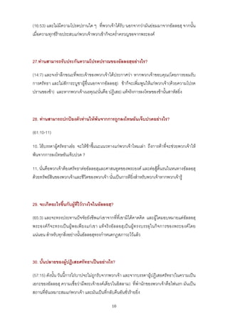 (16:53) และไมมีความโปรดปรานใด ๆ ที่พวกเจาไดรับ นอกจากวามันยอมมาจากอัลลอฮฺ จากนั้น
เมื่อความทุกขรายประสบแกพวกเจาพวกเขาก็จะคร่ําครวญขอจากพระองค



27.ทานสามารถรับประกันความโปรดปราณของอัลลอฮฺอยางไร?

(14:7) และจงรําลึกขณะที่พระเจาของพวกเจาไดประกาศวา หากพวกเจาขอบคุณ(โดยการยอมรับ
การศรัทธา และไมสัการะบูชาผูอ่ืนนอกจากอัลลอฮฺ) ขาก็จะเพิ่มพูนใหแกพวกเจา(ดวยความโปรด
ปรานของขา) และหากพวกเจาเนรคุณ(นั่นคือ ปฏิเสธ) แทจริงการลงโทษของขานั้นสาหัสยิ่ง



28. ทานสามารถปกปองตัวทานใหพนจากการถูกลงโทษอันเจ็บปวดอยางไร?

(61:10-11)

10. โอบรรดาผูศรัทธาเอย จะใหขาชี้แนะแนวทางแกพวกเจาไหมเลา ถึงการคาที่จะชวยพวกเจาให
พนจากการลงโทษอันเจ็บปวด ?

11. นั่นคือพวกเจาตองศรัทธาตออัลลอฮฺและศาสนทูตของพระองค และตอสูดิ้นรนในหนทางอัลลอฮฺ
ดวยทรัพยสินของพวกเจาและชีวิตของพวกเจา นั่นเปนการดียิ่งสําหรับพวกเจาหากพวกเจารู



29. จะเกิดอะไรขึ้นกับผูที่ไววางใจในอัลลอฮฺ?

(65:3) และจะทรงประทานปจจัยยังชีพแกเขาจากที่ที่เขามิไดคาดคิด และผูใดมอบหมายแดอัลลอฮฺ
พระองคก็จะทรงเปนผูพอเพียงแกเขา แทจริงอัลลอฮฺเปนผู ทรงบรรลุในกิจการของพระองคโดย
แนนอน สําหรับทุกสิ่งอยางนั้นอัลลอฮฺทรงกําหนดกฎสภาวะไวแลว



30. บั้นปลายของผูปฏิเสธศรัทธาเปนอยางไร?

(57:15) ดังนั้น วันนี้การไถบาปจะไมถูกรับจากพวกเจา และจากบรรดาผูปฏิเสธศรัทธา(ในความเปน
เอกะของอัลลอฮฺ ความเชื่อวามีพระเจาองคเดียวในอิสลาม) ที่พํานักของพวกเจาคือไฟนรก มันเปน
สถานที่อันเหมาะสมแกพวกเจา และมันเปนที่กลับคืนอันชั่วรายยิ่ง

                                            10
 