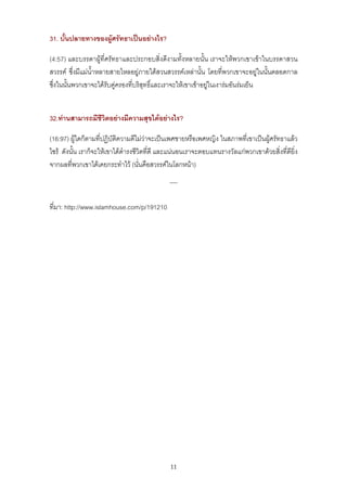 31. บั้นปลายทางของผูศรัทธาเปนอยางไร?

(4:57) และบรรดาผูที่ศรัทธาและประกอบสิ่งดีงามทั้งหลายนั้น เราจะใหพวกเขาเขาในบรรดาสวน
สวรรค ซึ่งมีแมน้ําหลายสายไหลอยูภายใตสวนสวรรคเหลานั้น โดยที่พวกเขาจะอยูในนั้นตลอดกาล
ซึ่งในนั้นพวกเขาจะไดรับคูครองที่บริสุทธิ์และเราจะใหเขาเขาอยูในเงารมอันรมเย็น


32.ทานสามารถมีชีวิตอยางมีความสุขไดอยางไร?

(16:97) ผูใดก็ตามที่ปฏิบัติความดีไมวาจะเปนเพศชายหรือเพศหญิง ในสภาพที่เขาเปนผูศรัทธาแลว
ไซร ดังนั้น เราก็จะใหเขาไดดํารงชีวิตที่ดี และแนนอนเราจะตอบแทนรางวัลแกพวกเขาดวยสิ่งที่ดียิ่ง
จากผลที่พวกเขาไดเคยกระทําไว (นั่นคือสวรรคในโลกหนา)
                                              *****


ที่มา: http://www.islamhouse.com/p/191210




                                               11
 