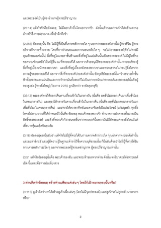 และพระองคเปนผูทรงอํานาจผูทรงปรีชาญาณ

(20:14) แทจริงขาคืออัลลอฮฺ ไมมีพระเจาอื่นใดนอกจากขา ดังนั้นเจาจงเคารพภักดีตอขาและจง
ดํารงไวซึ่งการละหมาด เพื่อรําลึกถึงขา

(2:255) อัลลอฮฺ นั้น คือ ไมมีผูที่เปนที่เคารพสักการะใด ๆ นอกจากพระองคเทานั้น ผูทรงชีวิน ผูทรง
บริหารกิจการทั้งหลาย โดยที่การงวงนอนและการนอนหลับใด ๆ จะไมเอาพระองค(คือไมทรงมี
คุณลักษณะเชนนั้น) สิ่งที่อยูในบรรดาชั้นฟาและสิ่งที่อยูในแผนดินนั้นเปนของพระองค ไมมีผูใดที่จะ
ขอความชวยเหลือใหแกผูอื่น ณ ที่พระองคได นอกจากดวยอนุมัติของพระองคเทานั้น พระองคทรงรู
สิ่งที่อยูเบื้องหนาของพวกเขา และสิ่งที่อยูเบื้องหลังของพวกเขาและพวกเขาจะไมรอบรูสิ่งใดจาก
ความรูของพระองคได นอกจากสิ่งที่พระองคประสงคเทานั้น อัลกุรสียพระองคนั้นกวางขวางทั่วชั้น
ฟาทั้งหลายและแผนดินและการรักษามันทั้งสองก็ไมเปนภาระหนักแกพระองคและพระองคนั้นคือผู
ทรงสูงสง ผูทรงยิ่งใหญ (โองการ 2:255 ถูกเรียกวา อายัตตุลกรุซี)

(35:13) พระองคทรงใหกลางคืนคาบเกี่ยวเขาไปในกลางวัน (นั่นคือ ลดชั่วโมงกลางคืนมาเพิ่มชั่วโมง
ในตอนกลางวัน) และทรงใหกลางวันคาบเกี่ยวเขาไปในกลางคืน (นั่นคือ ลดชั่วโมงตอนกลางวันมา
เพิ่มชั่วโมงในตอนกลางคืน) และทรงใหดวงอาทิตยและดวงจันทรเปนประโยชน (แกมนุษย) ทุกสิ่ง
โคจรไปตามวาระที่ไดกําหนดไว นั่นคือ อัลลอฮฺ พระเจาของพวกเจา อํานาจการปกครองทั้งมวลเปน
สิทธิ์ของพระองค และสิ่งที่พวกเจาวิงวอนขออื่นจากพระองคนั้นพวกมันมิไดครอบครองสิ่งใดแมแต
เยื่อบางหุมเมล็ดอินทผลัม

(3:18) อัลลอฮฺทรงยืนยันวา แทจริงไมมีผูที่ควรไดรับการเคารพสักการะใด ๆ นอกจากพระองคเทานัน    ้
และมะลาอิกะฮ และผูมีความรูในฐานะดํารงไวซึ่งความยุติธรรมนั้น ก็ยืนยันดวยวาไมมีผูที่ควรไดรับ
การเคารพสักการะใด ๆ นอกจากพระองคผูทรงเดชานุภาพ ผูทรงปรีชาญาณเทานั้น

(3:51 แทจริงอัลลอฮฺนั้นคือ พระเจาของฉัน และพระเจาของพวกทาน ดังนั้น จงอิบาดะฮตอพระองค
เถิด นี้แหละคือทางอันเที่ยงตรง



3.ทานคิดวาอัลลอฮฺ สรางทานเพียงแคเลนๆ โดยไรเปาหมายกระนั้นหรือ?

(3:115) สูเจาคิดวาเราไดสรางสูเจาเพื่อเลนๆ (โดยไมมีจุดประสงค) และสูเจาจะไมถูกกลับมาหาเรา
หรือ?



                                                 2
 
