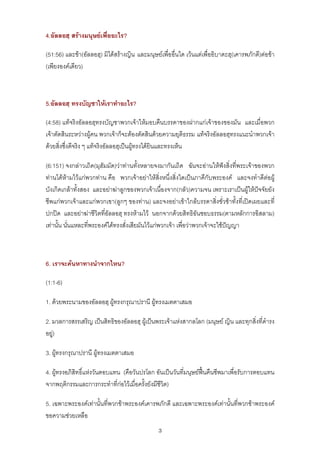 4.อัลลอฮฺ สรางมนุษยเพื่ออะไร?

(51:56) และขา(อัลลอฮฺ) มิไดสรางญิน และมนุษยเพื่ออื่นใด เวนแตเพื่ออิบาดะฮฺ(เคารพภักดี)ตอขา
(เพียงองคเดียว)



5.อัลลอฮฺ ทรงบัญชาใหเราทําอะไร?

(4:58) แทจริงอัลลอฮฺทรงบัญชาพวกเจาใหมอบคืนบรรดาของฝากแกเจาของของมัน และเมื่อพวก
เจาตัดสินระหวางผูคน พวกเจาก็จะตองตัดสินดวยความยุติธรรม แทจริงอัลลอฮฺทรงแนะนําพวกเจา
ดวยสิ่งซึ่งดีจริง ๆ แทจริงอัลลอฮฺเปนผูทรงไดยินและทรงเห็น

(6:151) จงกลาวเถิด(มุฮัมมัด)วาทานทั้งหลายจงมากันเถิด ฉันจะอานใหฟงสิ่งที่พระเจาของพวก
ทานไดหามไวแกพวกทาน คือ พวกเจาอยาใหสิ่งหนึ่งสิ่งใดเปนภาคีกับพระองค และจงทําดีตอผู
บังเกิดเกลาทั้งสอง และอยาฆาลูกของพวกเจาเนื่องจาก(กลัว)ความจน เพราะเราเปนผูใหปจจัยยัง
ชีพแกพวกเจาและแกพวกเขา(ลูกๆ ของทาน) และจงอยาเขาใกลบรรดาสิ่งชั่วชาทั้งที่เปดเผยและที่
ปกปด และอยาฆาชีวิตที่อัลลอฮฺ ทรงหามไว นอกจากดวยสิทธิอันชอบธรรม(ตามหลักการอิสลาม)
เทานั้น นั่นแหละที่พระองคไดทรงสั่งเสียมันไวแกพวกเจา เพื่อวาพวกเจาจะใชปญญา



6. เราจะคนหาทางนําจากไหน?

(1:1-6)

1. ดวยพระนามของอัลลอฮฺ ผูทรงกรุณาปรานี ผูทรงเมตตาเสมอ

2. มวลการสรรเสริญ เปนสิทธิของอัลลอฮฺ ผูเปนพระเจาแหงสากลโลก (มนุษย ญิน และทุกสิ่งที่ดํารง
อยู)

3. ผูทรงกรุณาปรานี ผูทรงเมตตาเสมอ

4. ผูทรงอภิสิทธิ์แหงวันตอบแทน (คือวันปรโลก อันเปนวันที่มนุษยฟนคืนชีพมาเพื่อรับการตอบแทน
จากพฤติกรรมและการกระทําที่กอไวเมื่อครั้งยังมีชีวิต)

5. เฉพาะพระองคเทานั้นที่พวกขาพระองคเคารพภักดี และเฉพาะพระองคเทานั้นที่พวกขาพระองค
ขอความชวยเหลือ
                                               3
 