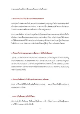 6. ขอพระองคทรงชี้นําพวกขาพระองคซึ่งแนวทางอันเที่ยงตรง



7.เราจะวิงวอนกับใครในชวงเวลาเกิดความหายนะ?

(29:65) ดังนั้นเมื่อพวกเขาขึ้นเรือ พวกเขาวิงวอนตออัลลอฮฺ เปนผูบริสุทธิ์ใจในการขอพรตอพระองค
ครั้นเมื่อพระองคทรงชวยพวกเขาใหขึ้นบก แลวพวกเขาก็ตั้งภาคีตอพระองค(โดยไมระลึกถึงความ
โปรดปรานของพระองคที่ทรงชวยเหลือพวกเขาเมื่อยามอยูในทะเล) !!

(10:12) และเมื่ออันตรายประสบกับมนุษยเขาก็จะวิงวอนขอเราในสภาพนอนตะแคง หรือนั่ง หรือยืน
ครั้นเมื่อเราปลดเปลื้องอันตรายของเขาใหพนจากเขาไปแลว เขาก็เมิน คลายกับวาเขามิไดวิงวอนขอ
เราใหพนจากอันตรายที่ไดประสบแกเขา เชนนั้นแหละ ถูกทําใหสวยงามแกบรรดาผูละเมิดขอบเขต
ในสิ่งที่พวกเขากระทํา(คือพวกเขากระทําผิดเชนนั้นโดยไมรูสึกรูสาถึงความผิดแตอยางใดเลย)



8.เกิดอะไรขึ้นกับกลุมชนยุคแรกๆ เมื่อพวกเขาไมเชื่อฟงอัลลอฮฺ?

 (29:40) และแตละคนเราไดลงโทษดวยความผิดของเขา เชน บางคนในหมูพวกเขาเราไดสงลมพายุ
รายทําลายเขา และบางคนในหมูพวกเขา เราไดลงโทษเขาดวยเสียงกัมปนาท และบางคนในหมูพวก
เขา เราไดใหแผนดินสูบเขา และบางคนในหมูพวกเขาเราไดใหเขาจมน้ําตาย และอัลลอฮฺ มิไดทรง
อธรรมแกพวกเขา แตพวกเขาตางหากที่อธรรมตอพวกเขาเอง (หมายถึงพวกเขาเองที่เปนสาเหตุ
ใหอัลลอฮฺลงโทษเชนนั้น)



9.อัลลอฮฺหรือที่ทรงปกปกษรักษาอัลกุรอานจากการฉอฉล?

(15:9) แทจริงเราไดใหขอตักเตือน(นั่นคือ อัลกุรอาน)ลงมา และแทจริงเราเปนผูรักษามันอยาง
แนนอน (จากการฉอฉล)



10.เราจําเปนตองเคารพภักดีตอใคร?

(20:14) แทจริงขาคืออัลลอฮฺ ไมมีพระเจาอื่นใดนอกจากขา ดังนั้นเจาจงเคารพภักดีตอขาและจง
ดํารงไวซึ่งการละหมาด เพื่อรําลึกถึงขา
                                              4
 
