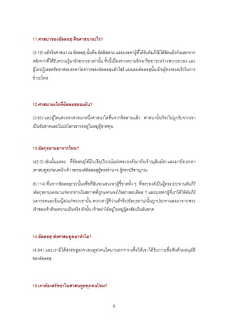 11.ศาสนาของอัลลอฮฺ คือศาสนาอะไร?

(3:19) แทจริงศาสนา ณ อัลลอฮฺ นั้นคือ อัลอิสลาม และบรรดาผูที่ไดรับคัมภีรมิไดขัดแยงกันนอกจาก
หลังจากที่ไดรับความรูมายังพวกเขาเทานั้น ทั้งนี้เนื่องจากความอิจฉาริษยาระหวางพวกเขาเอง และ
ผูใดปฏิเสธศรัทธาตอบรรดาโองการของอัลลอฮฺแลวไซร แนนอนอัลลอฮฺนั้นเปนผูทรงรวดเร็วในการ
ชําระโทษ



12.ศาสนาอะไรที่อัลลอฮฺยอมรับ?

(3:85) และผูใดแสวงหาศาสนาหนึ่งศาสนาใดอื่นจากอิสลามแลว ศาสนานั้นก็จะไมถูกรับจากเขา
เปนอันขาดและในปรโลกเขาจะอยูในหมูผูขาดทุน


13.อัลกุรอานมาจากไหน?

(42:3) เชนนั้นแหละ ที่อัลลอฮฺไดมีวะฮียฺ(วิวรณแหงพระองค)มายังเจา(มุฮัมมัด) และมายังบรรดา
(ศาสนทูต)กอนหนาเจา พระองคอัลลอฮฺผูทรงอํานาจ ผูทรงปรีชาญาณ

(6:114) อื่นจากอัลลอฮฺกระนั้นหรือที่ฉันจะแสวงหาผูชี้ขาดทั้ง ๆ ที่พระองคเปนผูทรงประทานคัมภีร
(อัลกุรอาน)ลงมาแกพวกทานในสภาพที่ถูกแจกแจงไวอยางละเอียด ? และบรรดาผูที่เราไดใหคัมภีร
(เตารอตและอินญีล)แกพวกเขานั้น พวกเขารูดีวาแทจริง(อัลกุรอาน)นั้นถูกประทานลงมาจากพระ
เจาของเจาดวยความเปนจริง ดังนั้น เจาอยาไดอยูในหมูผูสงสัยเปนอันขาด



14.อัลลอฮฺ สงศาสนทูตมาทําไม?

(4:64) และเรามิ ได สง ร อซู ล(ศาสนทูต)คนใดมานอกจากเพื่ อ ใหเขาไดรับ การเชื่อฟ ง ดว ยอนุมั ติ
ของอัลลอฮฺ



15.เราตองศรัทธาในศาสนทูตทุกคนไหม?


                                                5
 