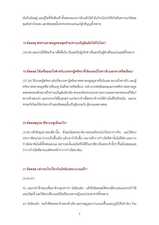 มั่นกับมันอยู) และผูใดที่หันสันเทาทั้งสองของเขากลับแลวไซร มันก็จะไมกอใหเกิดอันตรายแกอัลลอ
ฮฺแตอยางใดเลย และอัลลอฮฺนั้นจะทรงตอบแทนแกผูกตัญูทั้งหลาย



18.อัลลอฮฺ สงทานศาสนทูตคนสุดทาย(ทานนบีมุฮัมมัด)ใหกับใคร?

(34:28) และเรามิไดสงเจามาเพื่ออื่นใด เวนแตเปนผูแจงขาวดีและเปนผูตักเตือนแกมนุษยทั้งหลาย



19.อัลลอฮฺ ไดเตรียมอะไรสําหรับบรรดาผูศรัทธาที่เดิมเคยเปนชาวยิวและชาวคริสเตียน?

(57:28) โอบรรดผูศรัทธาเอย(คือบรรดาผูศรัทธาตอศาสนทูตมูซาหรือโมเสส หมายถึงชาวยิว และผู
ศรัทธาตอศาสนทูตอีซาหรือเยซู นั่นคือชาวคริสเตียน) จงยําเกรงตออัลลอฮฺและจงศรัทธาตอศาสนูท
ตของพระองค(หมายถึงทานนบีมุฮัมมัด)เถิด พระองคจะทรงประทานความเมตตาของพระองคใหแก
พวกเจาสองเทา และจะทรงใหมีแสงสวางแกพวกเจาเพื่อพวกเจาจะไดดําเนินชีวิตดวยมัน และจะ
ทรงอภัยโทษใหแกพวกเจาและอัลลอฮฺนั้นเปนผูทรงอภัย ผูทรงเมตตาเสมอ



20.อัลลอฮฺอุปมาอีซา(เยซู)ดั่งอะไร?

(3:59) แทจริงอุปมาของอีซานั้น ดั่งอุปมัยของอาดัม พระองคทรงบังเกิดเขาจากดิน และไดทรง
ประกาศิตแกเขาวาจงเปนขึ้นเถิด แลวเขาก็เปนขึ้น (หมายถึงการกําเนิดอีซานั้นไมมีพอ และการ
กําเนิดอาดัมไมมีท้งพอและแม เพราะฉะนั้นเหตุใดจึงไดถือเอาอีซาเปนพระเจาทั้งๆ ที่ไมมีเหตุผลเลย
                   ั
วาการกําเนิดอีซาจะมหัศจรรยกวาการกําเนิดอาดัม)



21.อัลลอฮฺ กลาวอะไรเกี่ยวกับมัรยัม(พระนางแมรี)?

(3:42-47)

42. และจงรําลึกขณะที่มลาอิกะฮฺกลาววา มัรยัมเอย! แทจริงอัลลอฮฺไดทรงเลือกเธอและทรงทําให
เธอบริสุทธิ์ และไดทรงเลือกเธอใหเหนือบรรดาหญิงแหงประชาชาติทั้งหลาย

43. มัรยัมเอย! จงภักดีตอพระเจาของเจาเถิด และจงสุูด(กราบแนบพื้น)และรุกูอ(โคงคํานับ) รวม

                                                 7
 