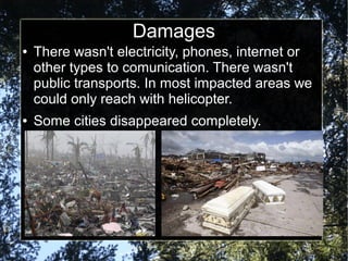 Damages
●
●
There wasn't electricity, phones, internet or
other types to comunication. There wasn't
public transports. In most impacted areas we
could only reach with helicopter.
Some cities disappeared completely.