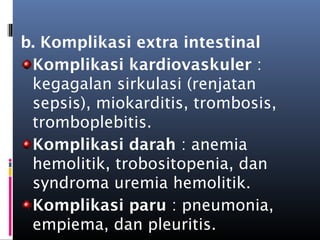 b. Komplikasi extra intestinal
Komplikasi kardiovaskuler :
kegagalan sirkulasi (renjatan
sepsis), miokarditis, trombosis,
tromboplebitis.
Komplikasi darah : anemia
hemolitik, trobositopenia, dan
syndroma uremia hemolitik.
Komplikasi paru : pneumonia,
empiema, dan pleuritis.
 