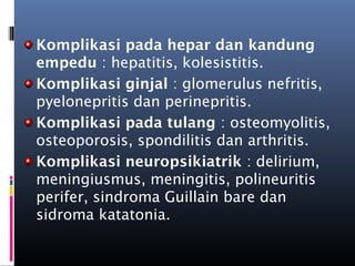 Komplikasi pada hepar dan kandung
empedu : hepatitis, kolesistitis.
Komplikasi ginjal : glomerulus nefritis,
pyelonepritis dan perinepritis.
Komplikasi pada tulang : osteomyolitis,
osteoporosis, spondilitis dan arthritis.
Komplikasi neuropsikiatrik : delirium,
meningiusmus, meningitis, polineuritis
perifer, sindroma Guillain bare dan
sidroma katatonia.
 