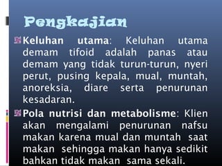 Pengkajian
Keluhan utama: Keluhan utama
demam tifoid adalah panas atau
demam yang tidak turun-turun, nyeri
perut, pusing kepala, mual, muntah,
anoreksia, diare serta penurunan
kesadaran.
Pola nutrisi dan metabolisme: Klien
akan mengalami penurunan nafsu
makan karena mual dan muntah  saat
makan  sehingga makan hanya sedikit
bahkan tidak makan  sama sekali.
 