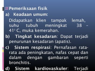 Pemeriksaan fisik
a)  Keadaan umum:
Didapatkan  klien   tampak   lemah,  
suhu   tubuh   meningkat     38 –
410
 C, muka kemerahan.
b)  Tingkat kesadaran: Dapat terjadi
penurunan kesadaran (apatis).
c)  Sistem respirasi: Pernafasan rata-
rata ada peningkatan, nafas cepat dan
dalam dengan gambaran seperti
bronchitis.
d)  Sistem kardiovaskuler: Terjadi
 