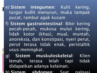 e) Sistem integumen: Kulit kering,
turgor kullit menurun, muka tampak
pucat, rambut agak kusam
f) Sistem gastrointestinal: Bibir kering
pecah-pecah, mukosa mulut kering,
lidah kotor (khas), mual, muntah,
anoreksia, dan konstipasi, nyeri perut,
perut terasa tidak enak, peristaltik
usus meningkat.
g) Sistem muskuloskeletal: Klien
lemah, terasa lelah tapi tidak
didapatkan adanya kelainan.
 