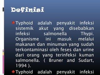 Definisi
Typhoid adalah penyakit infeksi
sistemik akut yang disebabkan
infeksi salmonella Thypi.
Organisme ini masuk melalui
makanan dan minuman yang sudah
terkontaminasi oleh feses dan urine
dari orang yang terinfeksi kuman
salmonella. ( Bruner and Sudart,
1994 ).
Typhoid adalah penyakit infeksi
 