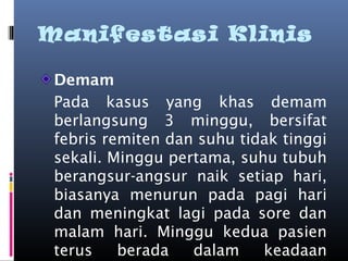 Manifestasi Klinis
Demam
Pada kasus yang khas demam
berlangsung 3 minggu, bersifat
febris remiten dan suhu tidak tinggi
sekali. Minggu pertama, suhu tubuh
berangsur-angsur naik setiap hari,
biasanya menurun pada pagi hari
dan meningkat lagi pada sore dan
malam hari. Minggu kedua pasien
terus berada dalam keadaan
 