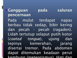 Gangguan pada saluran
pencernaan
Pada mulut terdapat napas
berbau tidak sedap, bibir kering
dan pecah - pecah (ragaden).
Lidah tertutup selaput putih kotor
(coated tongue), ujung dan
tepinya kemerahan, jarang
disertai tremor. Pada abdomen
dapat ditemukan keadaan perut
 