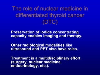 The role of nuclear medicine in
differentiated thyroid cancer
(DTC)
Preservation of iodide concentrating
capacity enables imaging and therapy.
Other radiological modalities like
ultrasound and PET also have roles.
Treatment is a multidisciplinary effort
(surgery, nuclear medicine,
endocrinology, etc.).
 