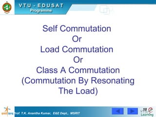 Self Commutation  Or  Load Commutation  Or  Class A Commutation  (Commutation By Resonating The Load) Prof. T.K. Anantha Kumar,  E&E Dept.,  MSRIT 