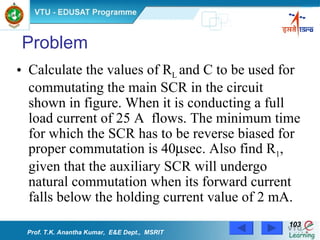 Calculate the values of R L  and C to be used for commutating the main SCR in the circuit shown in figure. When it is conducting a full load current of 25 A  flows. The minimum time for which the SCR has to be reverse biased for proper commutation is 40  sec. Also find R 1 , given that the auxiliary SCR will undergo natural commutation when its forward current falls below the holding current value of 2 mA.  Problem Prof. T.K. Anantha Kumar,  E&E Dept.,  MSRIT 
