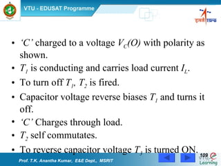 ‘ C’  charged to a voltage  V C (O)  with polarity as shown. T 1  is conducting and carries load current  I L . To turn off  T 1 , T 2  is fired. Capacitor voltage reverse biases  T 1  and turns it off. ‘ C’  Charges through load. T 2  self commutates. To reverse capacitor voltage  T 3  is turned ON. Prof. T.K. Anantha Kumar,  E&E Dept.,  MSRIT 