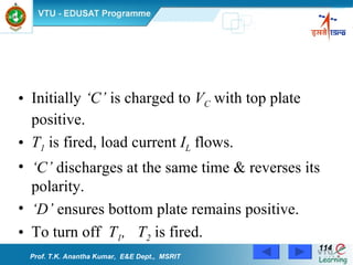 Initially  ‘C’  is charged to  V C  with top plate positive. T 1  is fired, load current  I L  flows. ‘ C’  discharges at the same time & reverses its polarity. ‘ D’  ensures bottom plate remains positive. To turn off  T 1 ,  T 2  is fired. Prof. T.K. Anantha Kumar,  E&E Dept.,  MSRIT 