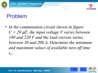 Problem In the commutation circuit shown in figure  C = 20   F, the input voltage V varies between 180 and 220 V and the load current varies between 50 and 200 A. Determine the minimum and maximum values of available turn off time t C . Prof. T.K. Anantha Kumar,  E&E Dept.,  MSRIT 