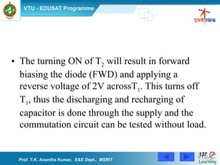 The turning ON of T 2  will result in forward biasing the diode (FWD) and applying a reverse voltage of 2V acrossT 1 . This turns off T 1 , thus the discharging and recharging of capacitor is done through the supply and the commutation circuit can be tested without load.  Prof. T.K. Anantha Kumar,  E&E Dept.,  MSRIT 