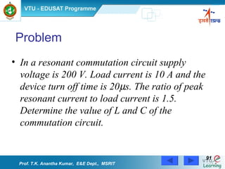 Problem In a resonant commutation circuit supply voltage is 200 V. Load current is 10 A and the device turn off time is 20  s. The ratio of peak resonant current to load current is 1.5. Determine the value of L and C of the commutation circuit.   Prof. T.K. Anantha Kumar,  E&E Dept.,  MSRIT 