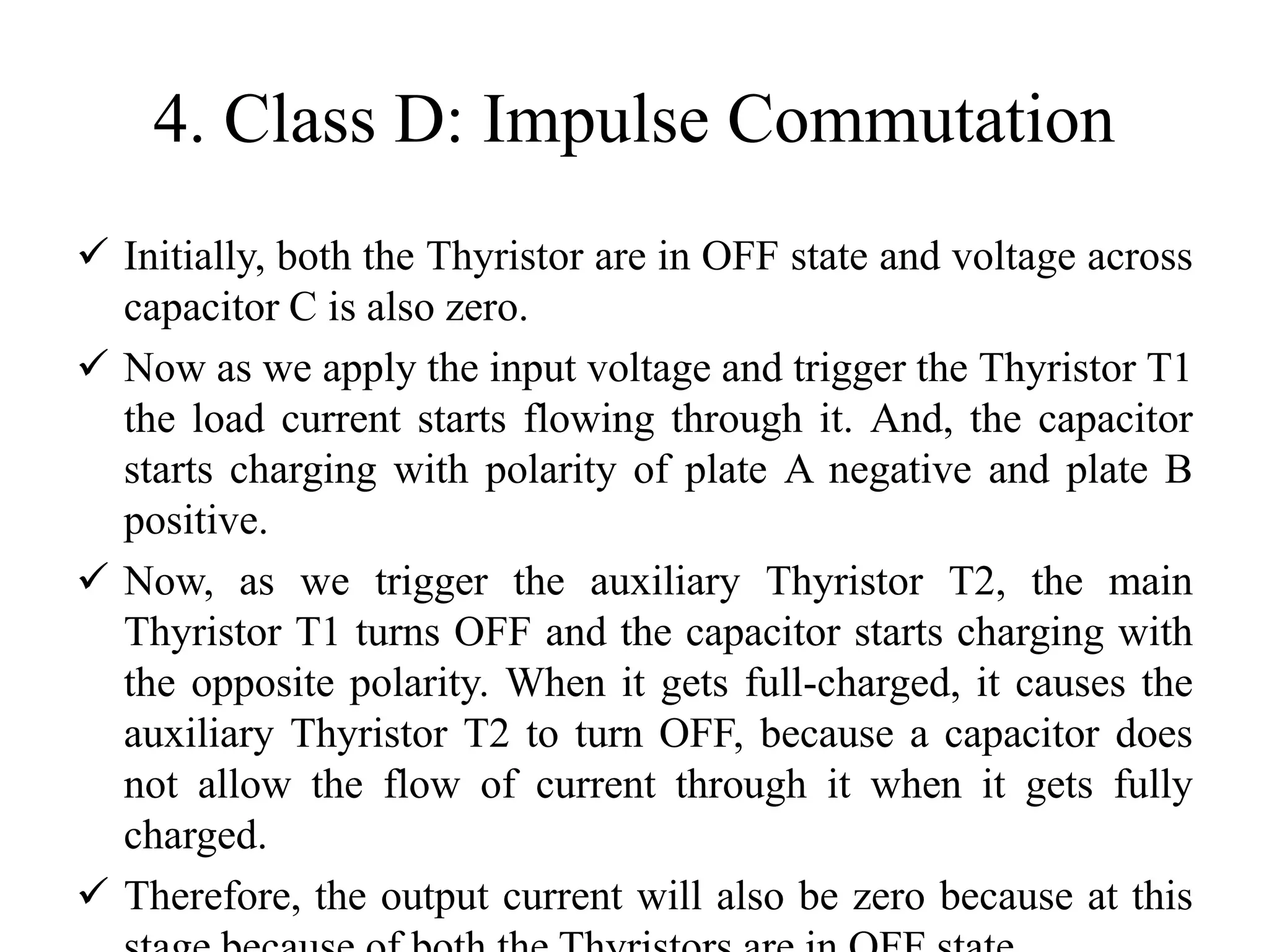 4. Class D: Impulse Commutation
 Initially, both the Thyristor are in OFF state and voltage across
capacitor C is also zero.
 Now as we apply the input voltage and trigger the Thyristor T1
the load current starts flowing through it. And, the capacitor
starts charging with polarity of plate A negative and plate B
positive.
 Now, as we trigger the auxiliary Thyristor T2, the main
Thyristor T1 turns OFF and the capacitor starts charging with
the opposite polarity. When it gets full-charged, it causes the
auxiliary Thyristor T2 to turn OFF, because a capacitor does
not allow the flow of current through it when it gets fully
charged.
 Therefore, the output current will also be zero because at this
 
