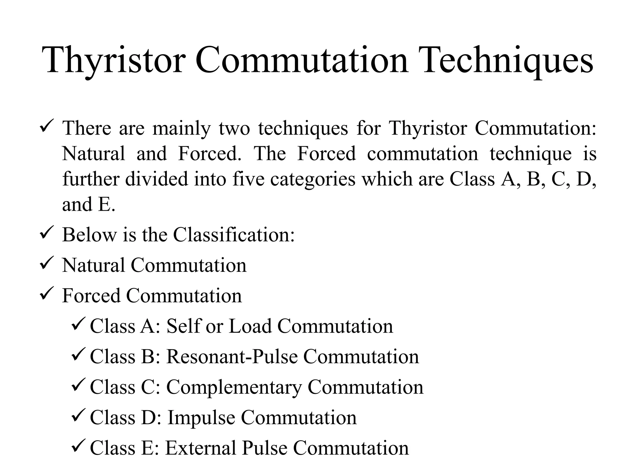 Thyristor Commutation Techniques
 There are mainly two techniques for Thyristor Commutation:
Natural and Forced. The Forced commutation technique is
further divided into five categories which are Class A, B, C, D,
and E.
 Below is the Classification:
 Natural Commutation
 Forced Commutation
 Class A: Self or Load Commutation
 Class B: Resonant-Pulse Commutation
 Class C: Complementary Commutation
 Class D: Impulse Commutation
 Class E: External Pulse Commutation
 