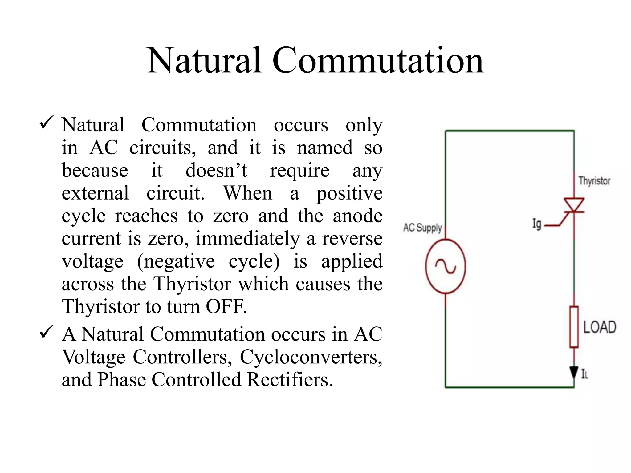 Natural Commutation
 Natural Commutation occurs only
in AC circuits, and it is named so
because it doesn’t require any
external circuit. When a positive
cycle reaches to zero and the anode
current is zero, immediately a reverse
voltage (negative cycle) is applied
across the Thyristor which causes the
Thyristor to turn OFF.
 A Natural Commutation occurs in AC
Voltage Controllers, Cycloconverters,
and Phase Controlled Rectifiers.
 