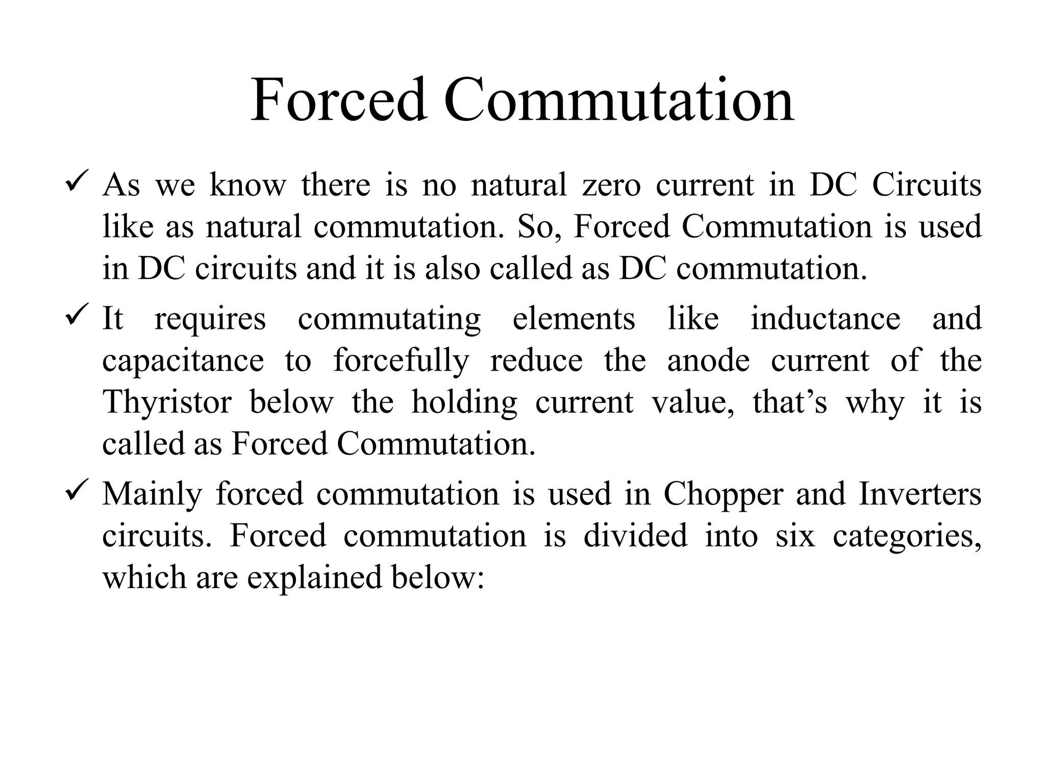 Forced Commutation
 As we know there is no natural zero current in DC Circuits
like as natural commutation. So, Forced Commutation is used
in DC circuits and it is also called as DC commutation.
 It requires commutating elements like inductance and
capacitance to forcefully reduce the anode current of the
Thyristor below the holding current value, that’s why it is
called as Forced Commutation.
 Mainly forced commutation is used in Chopper and Inverters
circuits. Forced commutation is divided into six categories,
which are explained below:
 