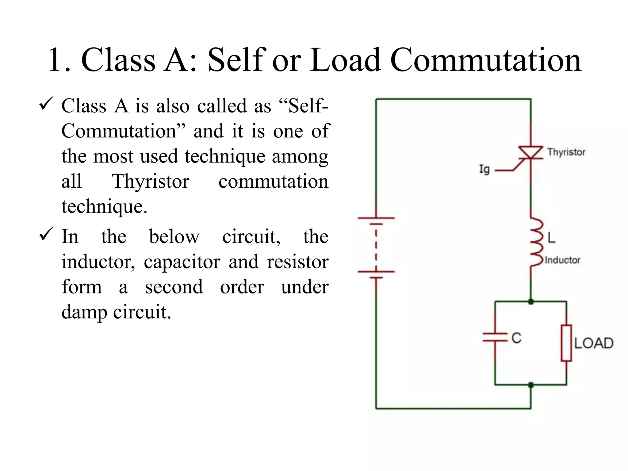 1. Class A: Self or Load Commutation
 Class A is also called as “Self-
Commutation” and it is one of
the most used technique among
all Thyristor commutation
technique.
 In the below circuit, the
inductor, capacitor and resistor
form a second order under
damp circuit.
 