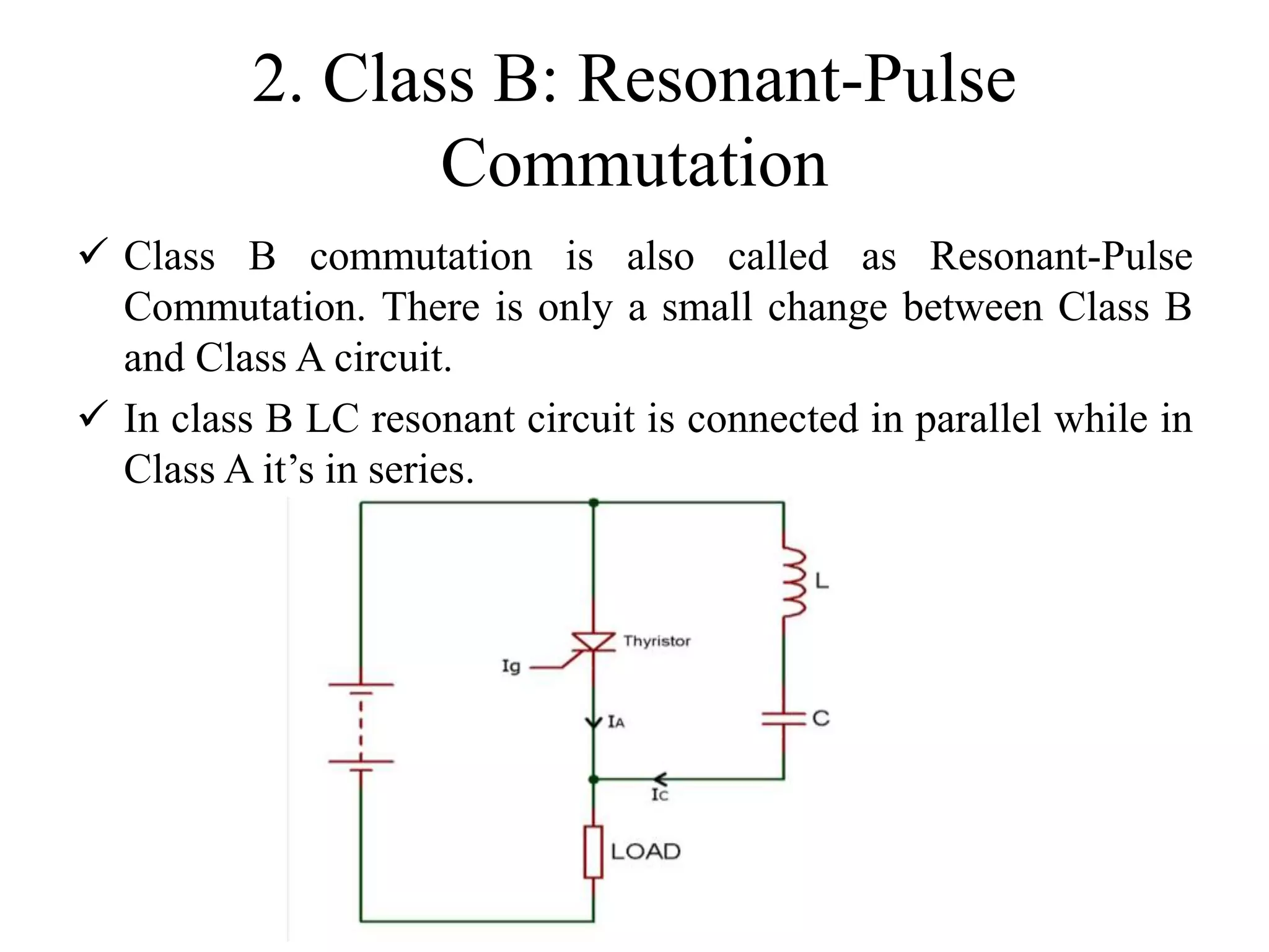 2. Class B: Resonant-Pulse
Commutation
 Class B commutation is also called as Resonant-Pulse
Commutation. There is only a small change between Class B
and Class A circuit.
 In class B LC resonant circuit is connected in parallel while in
Class A it’s in series.
 