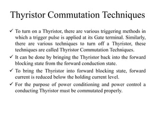 Thyristor Commutation Techniques
 To turn on a Thyristor, there are various triggering methods in
which a trigger pulse is applied at its Gate terminal. Similarly,
there are various techniques to turn off a Thyristor, these
techniques are called Thyristor Commutation Techniques.
 It can be done by bringing the Thyristor back into the forward
blocking state from the forward conduction state.
 To bring the Thyristor into forward blocking state, forward
current is reduced below the holding current level.
 For the purpose of power conditioning and power control a
conducting Thyristor must be commutated properly.
 