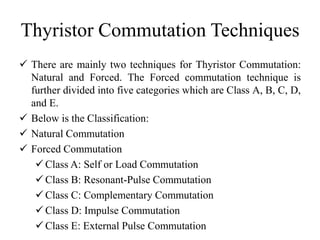 Thyristor Commutation Techniques
 There are mainly two techniques for Thyristor Commutation:
Natural and Forced. The Forced commutation technique is
further divided into five categories which are Class A, B, C, D,
and E.
 Below is the Classification:
 Natural Commutation
 Forced Commutation
 Class A: Self or Load Commutation
 Class B: Resonant-Pulse Commutation
 Class C: Complementary Commutation
 Class D: Impulse Commutation
 Class E: External Pulse Commutation
 