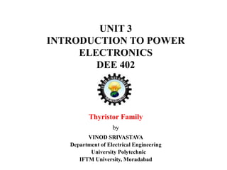 UNIT 3
INTRODUCTION TO POWER
ELECTRONICS
DEE 402
Thyristor Family
by
VINOD SRIVASTAVA
Department of Electrical Engineering
University Polytechnic
IFTM University, Moradabad
 