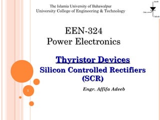 Engr. Affifa Adeeb
The Islamia University of Bahawalpur
University College of Engineering & Technology
EEN-324EEN-324
Power ElectronicsPower Electronics
Thyristor DevicesThyristor Devices
Silicon Controlled RectifiersSilicon Controlled Rectifiers
(SCR)(SCR)
1
 