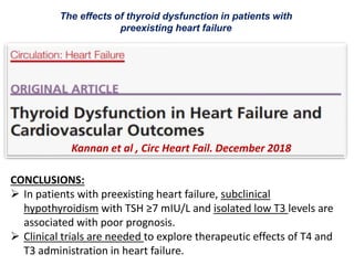 The effects of thyroid dysfunction in patients with
preexisting heart failure
Kannan et al , Circ Heart Fail. December 2018
CONCLUSIONS:
 In patients with preexisting heart failure, subclinical
hypothyroidism with TSH ≥7 mIU/L and isolated low T3 levels are
associated with poor prognosis.
 Clinical trials are needed to explore therapeutic effects of T4 and
T3 administration in heart failure.
 