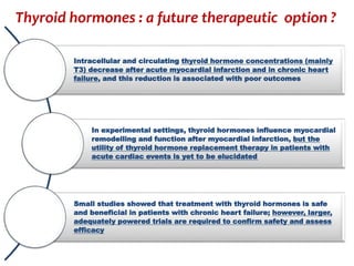 Intracellular and circulating thyroid hormone concentrations (mainly
T3) decrease after acute myocardial infarction and in chronic heart
failure, and this reduction is associated with poor outcomes
In experimental settings, thyroid hormones influence myocardial
remodelling and function after myocardial infarction, but the
utility of thyroid hormone replacement therapy in patients with
acute cardiac events is yet to be elucidated
Small studies showed that treatment with thyroid hormones is safe
and beneficial in patients with chronic heart failure; however, larger,
adequately powered trials are required to confirm safety and assess
efficacy
Thyroid hormones : a future therapeutic option ?
 